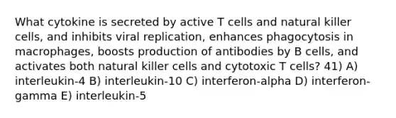 What cytokine is secreted by active T cells and natural killer cells, and inhibits viral replication, enhances phagocytosis in macrophages, boosts production of antibodies by B cells, and activates both natural killer cells and cytotoxic T cells? 41) A) interleukin-4 B) interleukin-10 C) interferon-alpha D) interferon-gamma E) interleukin-5