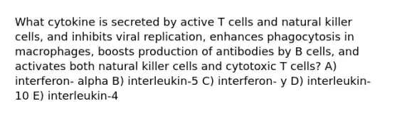 What cytokine is secreted by active T cells and natural killer cells, and inhibits viral replication, enhances phagocytosis in macrophages, boosts production of antibodies by B cells, and activates both natural killer cells and cytotoxic T cells? A) interferon- alpha B) interleukin-5 C) interferon- y D) interleukin-10 E) interleukin-4