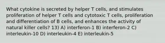 What cytokine is secreted by helper T cells, and stimulates proliferation of helper T cells and cytotoxic T cells, proliferation and differentiation of B cells, and enhances the activity of natural killer cells? 13) A) interferon-1 B) interferon-2 C) interleukin-10 D) interleukin-4 E) interleukin-5