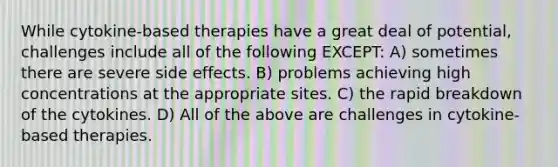 While cytokine-based therapies have a great deal of potential, challenges include all of the following EXCEPT: A) sometimes there are severe side effects. B) problems achieving high concentrations at the appropriate sites. C) the rapid breakdown of the cytokines. D) All of the above are challenges in cytokine-based therapies.