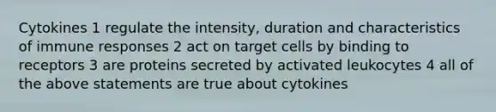 Cytokines 1 regulate the intensity, duration and characteristics of immune responses 2 act on target cells by binding to receptors 3 are proteins secreted by activated leukocytes 4 all of the above statements are true about cytokines