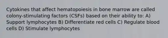 Cytokines that affect hematopoiesis in bone marrow are called colony-stimulating factors (CSFs) based on their ability to: A) Support lymphocytes B) Differentiate red cells C) Regulate blood cells D) Stimulate lymphocytes