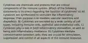 Cytokines are chemicals and proteins that are critical components of the immune system. Which of the following statements is incorrect regarding the function of cytokines? A) All cytokines are synthesized to stimulate the inflammatory response; their purpose is to mediate vascular reactions and diapedesis. B) Cytokines are secreted by a wide variety of cell types, including immune cells, epithelial and endothelial cells. C) Cytokines play a role in both inflammatory stimulation, as well as being anti-inflammatory mediators. D) Cytokines mediate communication between cells; they are crucial for stimulation, suppression and control of all aspects of the immune response.