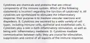 Cytokines are chemicals and proteins that are critical components of the immune system. Which of the following statements is incorrect regarding the function of cytokines? A. All cytokines are synthesized to stimulate the inflammatory response; their purpose is to mediate vascular reactions and diapedesis. B. Cytokines are secreted by a wide variety of cell types, including immune cells, epithelial and endothelial cells. C. Cytokines play a role in both inflammatory stimulation, as well as being anti- inflammatory mediators. D. Cytokines mediate communication between cells; they are crucial for stimulation, suppression and control of all aspects of the immune response.