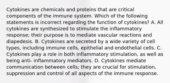 Cytokines are chemicals and proteins that are critical components of the immune system. Which of the following statements is incorrect regarding the function of cytokines? A. All cytokines are synthesized to stimulate the inflammatory response; their purpose is to mediate vascular reactions and diapedesis. B. Cytokines are secreted by a wide variety of cell types, including immune cells, epithelial and endothelial cells. C. Cytokines play a role in both inflammatory stimulation, as well as being anti- inflammatory mediators. D. Cytokines mediate communication between cells; they are crucial for stimulation, suppression and control of all aspects of the immune response.