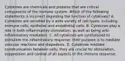 Cytokines are chemicals and proteins that are critical components of the immune system. Which of the following statements is incorrect regarding the function of cytokines? A. Cytokines are secreted by a wide variety of cell types, including immune cells, epithelial and endothelial cells. B. Cytokines play a role in both inflammatory stimulation, as well as being anti-inflammatory mediators. C. All cytokines are synthesized to stimulate the inflammatory response; their purpose is to mediate vascular reactions and diapedesis. D. Cytokines mediate communication between cells; they are crucial for stimulation, suppression and control of all aspects of the immune response.