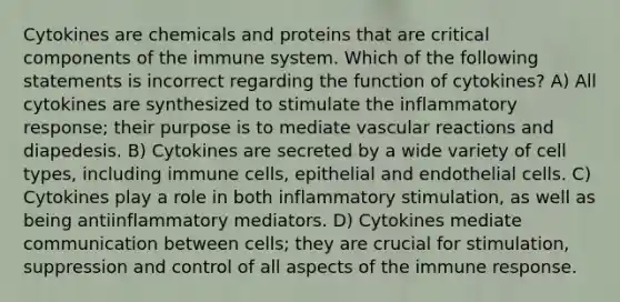 Cytokines are chemicals and proteins that are critical components of the immune system. Which of the following statements is incorrect regarding the function of cytokines? A) All cytokines are synthesized to stimulate the inflammatory response; their purpose is to mediate vascular reactions and diapedesis. B) Cytokines are secreted by a wide variety of cell types, including immune cells, epithelial and endothelial cells. C) Cytokines play a role in both inflammatory stimulation, as well as being antiinflammatory mediators. D) Cytokines mediate communication between cells; they are crucial for stimulation, suppression and control of all aspects of the immune response.