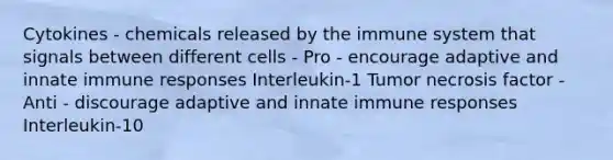 Cytokines - chemicals released by the immune system that signals between different cells - Pro - encourage adaptive and innate immune responses Interleukin-1 Tumor necrosis factor - Anti - discourage adaptive and innate immune responses Interleukin-10