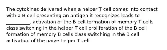 The cytokines delivered when a helper T cell comes into contact with a B cell presenting an antigen it recognizes leads to __________. activation of the B cell formation of memory T cells class switching in the helper T cell proliferation of the B cell formation of memory B cells class switching in the B cell activation of the naive helper T cell