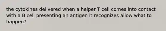 the cytokines delivered when a helper T cell comes into contact with a B cell presenting an antigen it recognizes allow what to happen?