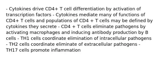 - Cytokines drive CD4+ T cell differentiation by activation of transcription factors - Cytokines mediate many of functions of CD4+ T cells and populations of CD4 + T cells may be defined by cytokines they secrete - CD4 + T cells eliminate pathogens by activating macrophages and inducing antibody production by B cells - TH1 cells coordinate elimination of intracellular pathogens - TH2 cells coordinate eliminate of extracellular pathogens - TH17 cells promote inflammation