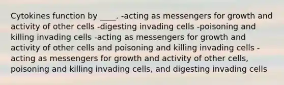 Cytokines function by ____. -acting as messengers for growth and activity of other cells -digesting invading cells -poisoning and killing invading cells -acting as messengers for growth and activity of other cells and poisoning and killing invading cells -acting as messengers for growth and activity of other cells, poisoning and killing invading cells, and digesting invading cells