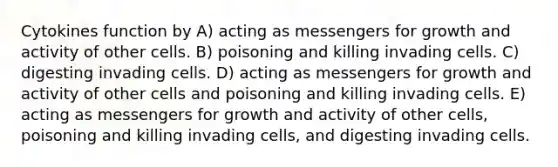 Cytokines function by A) acting as messengers for growth and activity of other cells. B) poisoning and killing invading cells. C) digesting invading cells. D) acting as messengers for growth and activity of other cells and poisoning and killing invading cells. E) acting as messengers for growth and activity of other cells, poisoning and killing invading cells, and digesting invading cells.