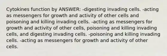 Cytokines function by ANSWER: -digesting invading cells. -acting as messengers for growth and activity of other cells and poisoning and killing invading cells. -acting as messengers for growth and activity of other cells, poisoning and killing invading cells, and digesting invading cells. -poisoning and killing invading cells. -acting as messengers for growth and activity of other cells.