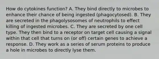 How do cytokines function? A. They bind directly to microbes to enhance their chance of being ingested (phagocytosed). B. They are secreted in the phagolysosomes of neutrophils to effect killing of ingested microbes. C. They are secreted by one cell type. They then bind to a receptor on target cell causing a signal within that cell that turns on (or off) certain genes to achieve a response. D. They work as a series of serum proteins to produce a hole in microbes to directly lyse them.