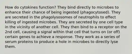 How do cytokines function? They bind directly to microbes to enhance their chance of being ingested (phagocytosed). They are secreted in the phagolysosomes of neutrophils to effect killing of ingested microbes. They are secreted by one cell type in the vicinity of another cell. They then bind to a receptor on the 2nd cell, causing a signal within that cell that turns on (or off) certain genes to achieve a response. They work as a series of serum proteins to produce a hole in microbes to directly lyse them.