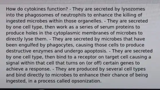 How do cytokines function? - They are secreted by lysozomes into the phagosomes of neutrophils to enhance the killing of ingested microbes within those organelles. - They are secreted by one cell type, then work as a series of serum proteins to produce holes in the cytoplasmic membranes of microbes to directly lyse them. - They are secreted by microbes that have been engulfed by phagocytes, causing those cells to produce destructive enzymes and undergo apoptosis. - They are secreted by one cell type, then bind to a receptor on target cell causing a signal within that cell that turns on (or off) certain genes to achieve a response. - They are produced by several cell types and bind directly to microbes to enhance their chance of being ingested, in a process called opsonization.