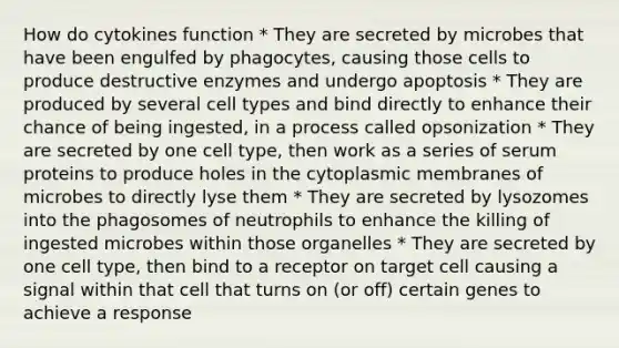 How do cytokines function * They are secreted by microbes that have been engulfed by phagocytes, causing those cells to produce destructive enzymes and undergo apoptosis * They are produced by several cell types and bind directly to enhance their chance of being ingested, in a process called opsonization * They are secreted by one cell type, then work as a series of serum proteins to produce holes in the cytoplasmic membranes of microbes to directly lyse them * They are secreted by lysozomes into the phagosomes of neutrophils to enhance the killing of ingested microbes within those organelles * They are secreted by one cell type, then bind to a receptor on target cell causing a signal within that cell that turns on (or off) certain genes to achieve a response