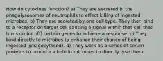 How do cytokines function? a) They are secreted in the phagolysosomes of neutrophils to effect killing of ingested microbes. b) They are secreted by one cell type. They then bind to a receptor on target cell causing a signal within that cell that turns on (or off) certain genes to achieve a response. c) They bind directly to microbes to enhance their chance of being ingested (phagocytosed). d) They work as a series of serum proteins to produce a hole in microbes to directly lyse them.