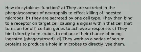 How do cytokines function? a) They are secreted in the phagolysosomes of neutrophils to effect killing of ingested microbes. b) They are secreted by one cell type. They then bind to a receptor on target cell causing a signal within that cell that turns on (or off) certain genes to achieve a response. c) They bind directly to microbes to enhance their chance of being ingested (phagocytosed). d) They work as a series of serum proteins to produce a hole in microbes to directly lyse them.