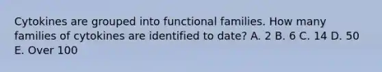 Cytokines are grouped into functional families. How many families of cytokines are identified to date? A. 2 B. 6 C. 14 D. 50 E. Over 100