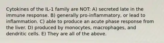 Cytokines of the IL-1 family are NOT: A) secreted late in the immune response. B) generally pro-inflammatory, or lead to inflammation. C) able to produce an acute phase response from the liver. D) produced by monocytes, macrophages, and dendritic cells. E) They are all of the above.