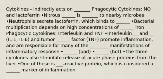 Cytokines - indirectly acts on _______ Phagocytic Cytokines: NO and lactoferrin •Nitrous ______ is _______ to nearby microbes •Neutrophils secrete lactoferrin, which binds to ______ •Bacterial multiplication depends on high concentrations of ______ iron Phagocytic Cytokines: Interleukin and TNF •Interleukin __ and __ (IL-1, IL-6) and tumor ______ factor (TNF) promote inflammation, and are responsible for many of the ________ manifestations of inflammatory response •______ (bad) •______ (hot) •The three cytokines also stimulate release of acute phase proteins from the liver •One of these is ___-reactive protein, which is considered a ______ marker of inflammation