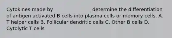 Cytokines made by _______________ determine the differentiation of antigen activated B cells into plasma cells or memory cells. A. T helper cells B. Follicular dendritic cells C. Other B cells D. Cytolytic T cells