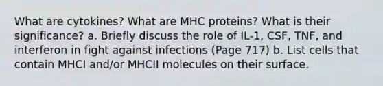 What are cytokines? What are MHC proteins? What is their significance? a. Briefly discuss the role of IL-1, CSF, TNF, and interferon in fight against infections (Page 717) b. List cells that contain MHCI and/or MHCII molecules on their surface.