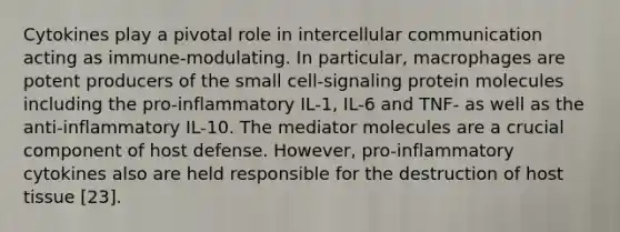 Cytokines play a pivotal role in intercellular communication acting as immune-modulating. In particular, macrophages are potent producers of the small cell-signaling protein molecules including the pro-inflammatory IL-1, IL-6 and TNF- as well as the anti-inflammatory IL-10. The mediator molecules are a crucial component of host defense. However, pro-inflammatory cytokines also are held responsible for the destruction of host tissue [23].