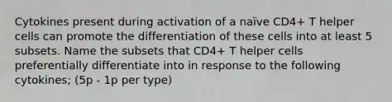 Cytokines present during activation of a naïve CD4+ T helper cells can promote the differentiation of these cells into at least 5 subsets. Name the subsets that CD4+ T helper cells preferentially differentiate into in response to the following cytokines; (5p - 1p per type)