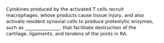 Cytokines produced by the activated T cells recruit macrophages, whose products cause tissue injury, and also activate resident synovial cells to produce proteolytic enzymes, such as _______________, that facilitate destruction of the cartilage, ligaments, and tendons of the joints in RA.