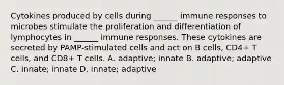 Cytokines produced by cells during ______ immune responses to microbes stimulate the proliferation and differentiation of lymphocytes in ______ immune responses. These cytokines are secreted by PAMP-stimulated cells and act on B cells, CD4+ T cells, and CD8+ T cells. A. adaptive; innate B. adaptive; adaptive C. innate; innate D. innate; adaptive