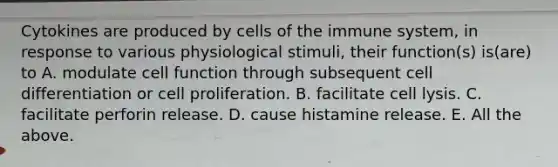 Cytokines are produced by cells of the immune system, in response to various physiological stimuli, their function(s) is(are) to A. modulate cell function through subsequent cell differentiation or cell proliferation. B. facilitate cell lysis. C. facilitate perforin release. D. cause histamine release. E. All the above.