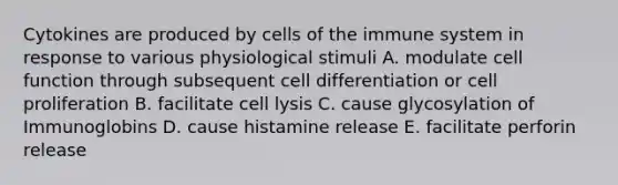 Cytokines are produced by <a href='https://www.questionai.com/knowledge/kEGzZ28NfR-cells-of-the-immune-system' class='anchor-knowledge'>cells of the immune system</a> in response to various physiological stimuli A. modulate cell function through subsequent cell differentiation or cell proliferation B. facilitate cell lysis C. cause glycosylation of Immunoglobins D. cause histamine release E. facilitate perforin release