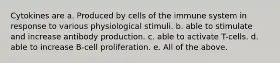 Cytokines are a. Produced by cells of the immune system in response to various physiological stimuli. b. able to stimulate and increase antibody production. c. able to activate T-cells. d. able to increase B-cell proliferation. e. All of the above.