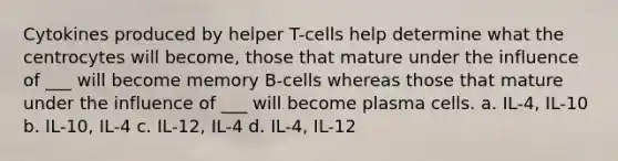 Cytokines produced by helper T-cells help determine what the centrocytes will become, those that mature under the influence of ___ will become memory B-cells whereas those that mature under the influence of ___ will become plasma cells. a. IL-4, IL-10 b. IL-10, IL-4 c. IL-12, IL-4 d. IL-4, IL-12