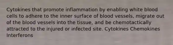 Cytokines that promote inflammation by enabling white blood cells to adhere to the inner surface of blood vessels, migrate out of the blood vessels into the tissue, and be chemotactically attracted to the injured or infected site. Cytokines Chemokines Interferons