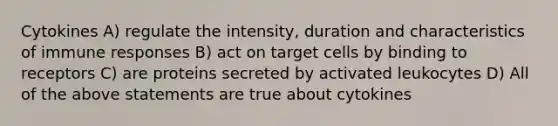 Cytokines A) regulate the intensity, duration and characteristics of immune responses B) act on target cells by binding to receptors C) are proteins secreted by activated leukocytes D) All of the above statements are true about cytokines