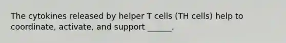 The cytokines released by helper T cells (TH cells) help to coordinate, activate, and support ______.