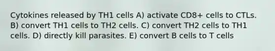 Cytokines released by TH1 cells A) activate CD8+ cells to CTLs. B) convert TH1 cells to TH2 cells. C) convert TH2 cells to TH1 cells. D) directly kill parasites. E) convert B cells to T cells