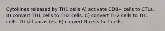 Cytokines released by TH1 cells A) activate CD8+ cells to CTLs. B) convert TH1 cells to TH2 cells. C) convert TH2 cells to TH1 cells. D) kill parasites. E) convert B cells to T cells.