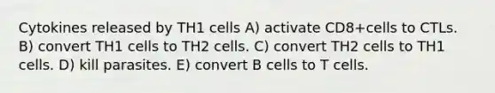 Cytokines released by TH1 cells A) activate CD8+cells to CTLs. B) convert TH1 cells to TH2 cells. C) convert TH2 cells to TH1 cells. D) kill parasites. E) convert B cells to T cells.