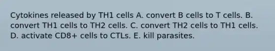 Cytokines released by TH1 cells A. convert B cells to T cells. B. convert TH1 cells to TH2 cells. C. convert TH2 cells to TH1 cells. D. activate CD8+ cells to CTLs. E. kill parasites.