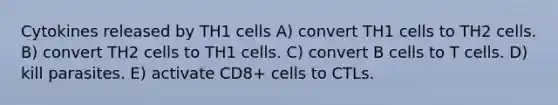 Cytokines released by TH1 cells A) convert TH1 cells to TH2 cells. B) convert TH2 cells to TH1 cells. C) convert B cells to T cells. D) kill parasites. E) activate CD8+ cells to CTLs.