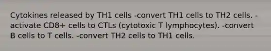 Cytokines released by TH1 cells -convert TH1 cells to TH2 cells. -activate CD8+ cells to CTLs (cytotoxic T lymphocytes). -convert B cells to T cells. -convert TH2 cells to TH1 cells.