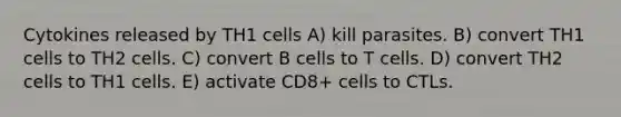 Cytokines released by TH1 cells A) kill parasites. B) convert TH1 cells to TH2 cells. C) convert B cells to T cells. D) convert TH2 cells to TH1 cells. E) activate CD8+ cells to CTLs.