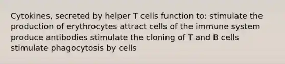 Cytokines, secreted by helper T cells function to: stimulate the production of erythrocytes attract <a href='https://www.questionai.com/knowledge/kEGzZ28NfR-cells-of-the-immune-system' class='anchor-knowledge'>cells of the immune system</a> produce antibodies stimulate the cloning of T and B cells stimulate phagocytosis by cells