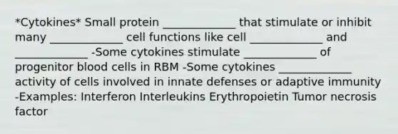 *Cytokines* Small protein _____________ that stimulate or inhibit many _____________ cell functions like cell _____________ and _____________ -Some cytokines stimulate _____________ of progenitor blood cells in RBM -Some cytokines _____________ activity of cells involved in innate defenses or adaptive immunity -Examples: Interferon Interleukins Erythropoietin Tumor necrosis factor