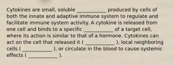 Cytokines are small, soluble ____________ produced by cells of both the innate and adaptive immune system to regulate and facilitate immune system activity. A cytokine is released from one cell and binds to a specific ____________ of a target cell, where its action is similar to that of a hormone. Cytokines can act on the cell that released it ( ____________ ), local neighboring cells ( ____________ ), or circulate in the blood to cause systemic effects ( ____________ ).